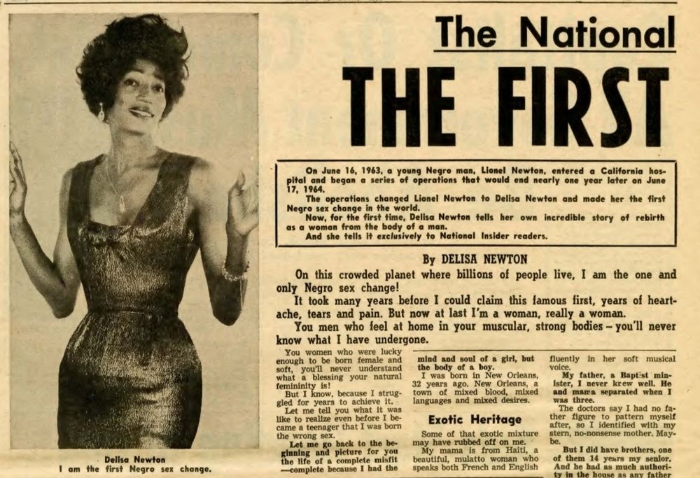 Delisa Newton
am the first Negro sex change.


The National


THE FIRST


On June 16, 1963, a young Negro man, Lionel Newton, entered a California hos-
pital and began a series of operations that would end nearly one year later on June
17, 1964.
The operations changed Lionel Newton
2
Delisa Newton and made her the first
Negro sex change in the world.
Now, for the first time, Delisa Newton tells her own incredible story of rebirth
as a woman from the body of a man.
And she tells It exclusively to National Insider readers,
By DELISA NEWTon
On this crowded planet where billions of people live, I am the one and
only Negro sex change!
It took many years before I could claim this lamous first, years of heart-
ache,tears and pain. But now at last I'm a woman, really a woman.
You men who feel at home in your muscular, strong bodies-you'll never
know what I have undergone.
Youwomen who were_ lucky
enough to be born female and
mind and soul of a girl, but fluently in her soft musical
soft, you'll never anderstand the body of a boy.
voice.
what blessing your natural 32 years ago. New Orleans, a lster, I never
I was born in New Orleans,
My father, Baptist min-
femininity is!
krew_well. Ho
But I know, because I strug- town of mixed blood, mixed
and mara separated when
gled for years to achieve it,
languages and mixed desires.
was three.
Let me tell you what lt_ was
The_ doctors say I1 had no fa-
lke to reallze even before I be-
Exotic Heritage
ther figure to pattern myself
came a teenager that I was born
after,
8
I identified with my
Some of that exotic mixture stern, no-nonsense mother. May-
the wrong sex.
Let me go back to the be-
may have rubbed off on me.
be.
ginning and picture for you
My mama is from Haitl,
But I did have brothers, one
the Ife of complete misfit
beautiful, mulatto woman who 8. them 14 yeurs my senior,
#.
complete because I had the
speaks both French and English
And he had as much authori-
ty in the house as any father