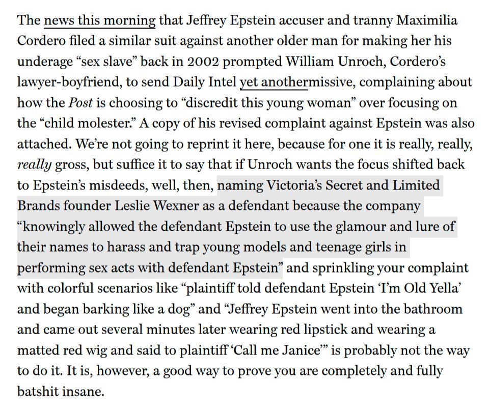 The news this morning that Jeffrey Epstein accuser and tranny Maximilia Cordero filed a similar suit against another older man for making her his underage “sex slave” back in 2002 prompted William Unroch, Cordero’s lawyer-boyfriend, to send Daily Intel yet anothermissive, complaining about how the Post is choosing to “discredit this young woman” over focusing on the “child molester.” A copy of his revised complaint against Epstein was also attached. We’re not going to reprint it here, because for one it is really, really, really gross, but suffice it to say that if Unroch wants the focus shifted back to Epstein’s misdeeds, well, then, naming Victoria’s Secret and Limited Brands founder Leslie Wexner as a defendant because the company “knowingly allowed the defendant Epstein to use the glamour and lure of their names to harass and trap young models and teenage girls in performing sex acts with defendant Epstein” and sprinkling your complaint with colorful scenarios like “plaintiff told defendant Epstein ‘I’m Old Yella’ and began barking like a dog” and “Jeffrey Epstein went into the bathroom and came out several minutes later wearing red lipstick and wearing a matted red wig and said to plaintiff ‘Call me Janice’” is probably not the way to do it. It is, however, a good way to prove you are completely and fully batshit insane.