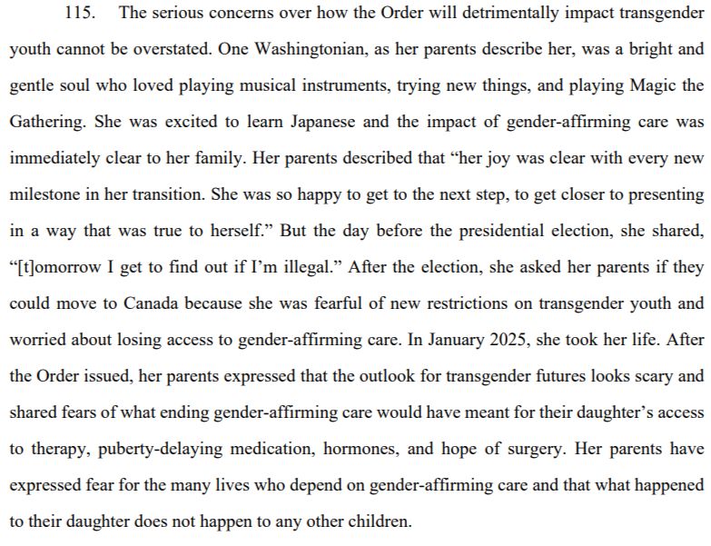 The serious concerns over how the Order will detrimentally impact transgender
youth cannot be overstated. One Washingtonian, as her parents describe her, was a bright and
gentle soul who loved playing musical instruments, trying new things, and playing Magic the
Gathering. She was excited to learn Japanese and the impact of gender-affirming care was
immediately clear to her family. Her parents described that “her joy was clear with every new
milestone in her transition. She was so happy to get to the next step, to get closer to presenting
in a way that was true to herself.” But the day before the presidential election, she shared,
“[t]omorrow I get to find out if I’m illegal.” After the election, she asked her parents if they
could move to Canada because she was fearful of new restrictions on transgender youth and
worried about losing access to gender-affirming care. In January 2025, she took her life. After
the Order issued, her parents expressed that the outlook for transgender futures looks scary and
shared fears of what ending gender-affirming care would have meant for their daughter’s access
to therapy, puberty-delaying medication, hormones, and hope of surgery. Her parents have
expressed fear for the many lives who depend on gender-affirming care and that what happened
to their daughter does not happen to any other children.