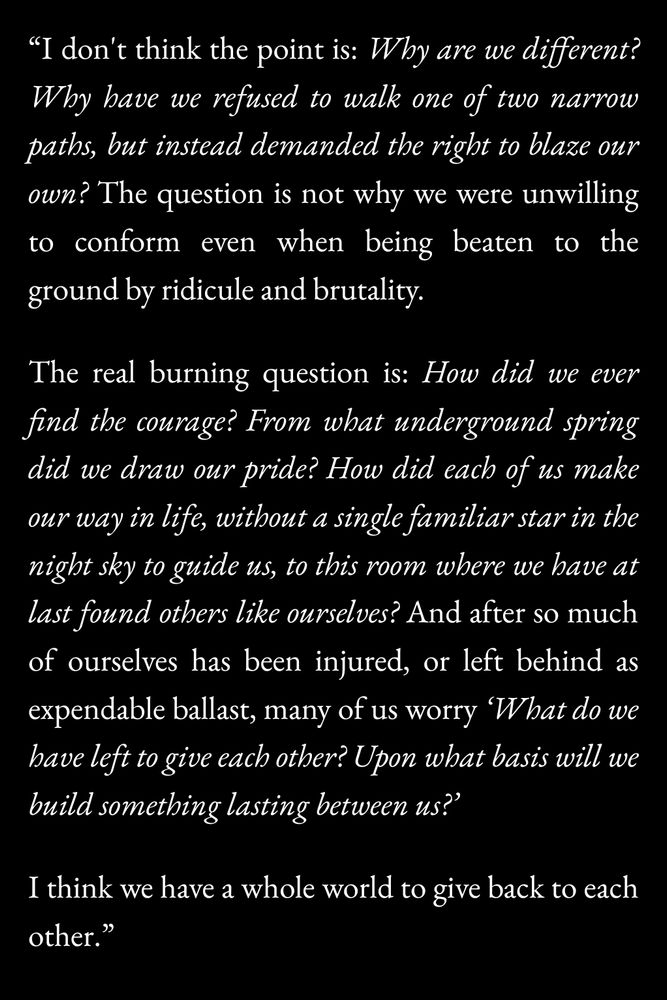 “I don't think the point is: Why are we different? Why have we refused to walk one of two narrow paths, but instead demanded the right to blaze our own? The question is not why we were unwilling to conform even when being beaten to the ground by ridicule and brutality.

The real burning question is: How did we ever find the courage? From what underground spring did we draw our pride? How did each of us make our way in life, without a single familiar star in the night sky to guide us, to this room where we have at last found others like ourselves? And after so much of ourselves has been injured, or left behind as expendable ballast, many of us worry "What do we have left to give each other? Upon what basis will we build something lasting between us?"

I think we have a whole world to give back to each other.”