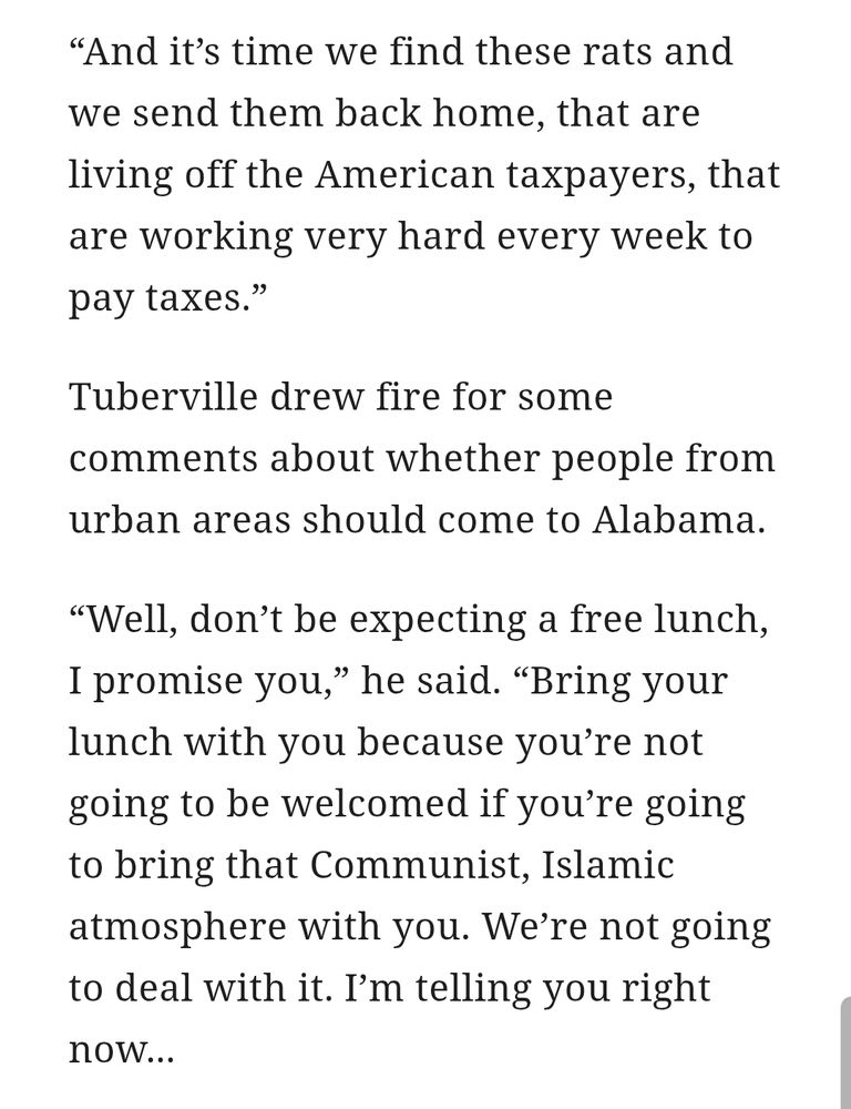 And it’s time we find these rats and we send them back home, that are living off the American taxpayers, that are working very hard every week to pay taxes.”

Tuberville drew fire for some comments about whether people from urban areas should come to Alabama.

“Well, don’t be expecting a free lunch, I promise you,” he said. “Bring your lunch with you because you’re not going to be welcomed if you’re going to bring that Communist, Islamic atmosphere with you. We’re not going to deal with it. I’m telling you right now...