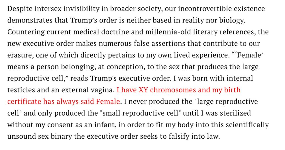 Despite intersex invisibility in broader society, our incontrovertible existence demonstrates that Trump’s order is neither based in reality nor biology. Countering current medical doctrine and millennia-old literary references, the new executive order makes numerous false assertions that contribute to our erasure, one of which directly pertains to my own lived experience. “‘Female’ means a person belonging, at conception, to the sex that produces the large reproductive cell,” reads Trump's executive order. I was born with internal testicles and an external vagina. I have XY chromosomes and my birth certificate has always said Female. I never produced the "large reproductive cell" and only produced the "small reproductive cell" until I was sterilized without my consent as an infant, in order to fit my body into this scientifically unsound sex binary the executive order seeks to falsify into law.