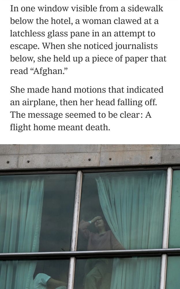 In one window visible from a sidewalk
below the hotel, a woman clawed at a
latchless glass pane in an attempt to
escape. When she noticed journalists
below, she held up a piece of paper that
read "Afghan.


She made hand motions that indicated
an airplane, then her head falling off.
The message seemed to be clear: A
flight home meant death.