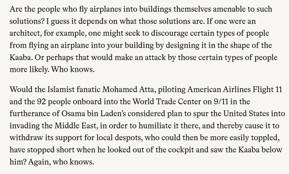 Are the people who fly airplanes into buildings themselves amenable to such solutions? I guess it depends on what those solutions are. If one were an architect, for example, one might seek to discourage certain types of people from flying an airplane into your building by designing it in the shape of the Kaaba. Or perhaps that would make an attack by those certain types of people more likely. Who knows.

Would the Islamist fanatic Mohamed Atta, piloting American Airlines Flight 11 and the 92 people onboard into the World Trade Center on 9/11 in the furtherance of Osama bin Laden’s considered plan to spur the United States into invading the Middle East, in order to humiliate it there, and thereby cause it to withdraw its support for local despots, who could then be more easily toppled, have stopped short when he looked out of the cockpit and saw the Kaaba below him? Again, who knows.