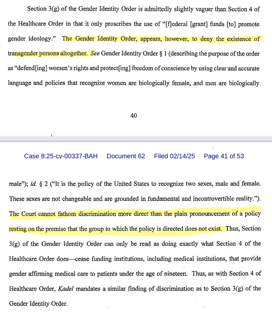 Section 3(g) of the Gender Identity Order is admittedly slightly vaguer than Section 4 of


the Healthcare Order in that it only proscribes the use of "[fJederal [grant] funds [to] promote


gender_ idcology."


The Gender Identity Order, appears, however, to deny the existence of


transgender persons altogether. See Gender Identity Order $ 1 (describing the purpose of the order


as "defend[ing] women's rights and protect[ing] freedom of conscience by using clear and accurate


language and policies that recognize women are biologically female, and men are biologically


40


Case 8:25-cv-00337-BAH


Document 62


Filed 02/14/25


Page 41 of 53


male"); id. $ 2 ("It is the policy of the United States to recognize two sexes, male and female.


These sexes are not changeable and are grounded in fundamental and incontrovertible reality.")


The Court cannot fathom discrimination more direct than the plain pronouncement of a policy


resting on the premise that the group to which the policy is directed does not exist. Thus, Section


3(g) of the Gender Identity Order can only be read as doing exactly what Section-4 of the


Healthcare Order does


cease funding institutions, including medical institutions, that provide


gender affirming medical care to patients under the age of nineteen.


Thus, as with Section 4 of


Healthcare Order, Kadel mandates a similar finding of discrimination as to Section 3(g) of the


Gender Identity Order.