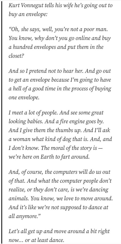 Kurt Vonnegut tells his wife he's going out to
buy an envelope:
"Oh, she says, well, you're not a poor man.
You know, why don't you go online and buy
a hundred envelopes and put them in the
closet?
And so I pretend not to hear her. And go out
to get an envelope because I'm going to have
a hell of a good time in the process of buying
one envelope
I meet a lot of people. And see some great
looking babies. And a fire engine goes by.
And I give them the thumbs up. And I'll ask
a woman what kind of dog that is. And, and
I don't know. The moral of the story is -
we're here on Earth to fart around.
And, of course, the computers will do us out
of that. And what the computer people don't
realize, or they don't care, is we're dancing
animals. You know, we love to move around.
And it's like we're not supposed to dance at
all anymore."
Let's all get up and move around a bit right
now... or at least dance.