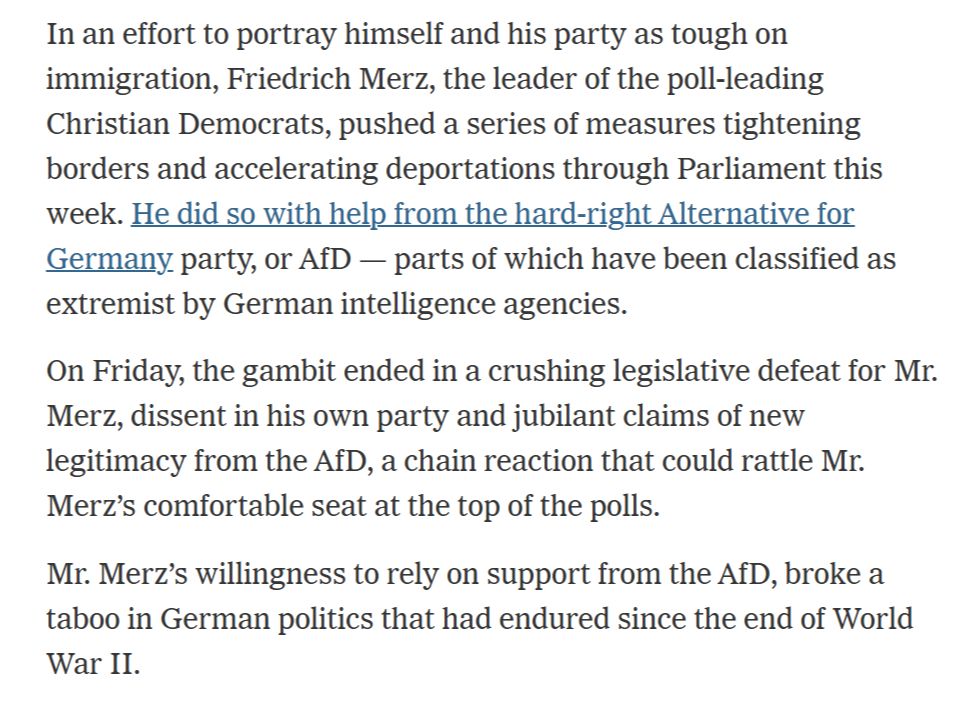 In an effort to portray himself and his party as tough on immigration, Friedrich Merz, the leader of the poll-leading Christian Democrats, pushed a series of measures tightening borders and accelerating deportations through Parliament this week. He did so with help from the hard-right Alternative for Germany party, or AfD — parts of which have been classified as extremist by German intelligence agencies.

On Friday, the gambit ended in a crushing legislative defeat for Mr. Merz, dissent in his own party and jubilant claims of new legitimacy from the AfD, a chain reaction that could rattle Mr. Merz’s comfortable seat at the top of the polls.

Mr. Merz’s willingness to rely on support from the AfD, broke a taboo in German politics that had endured since the end of World War II.