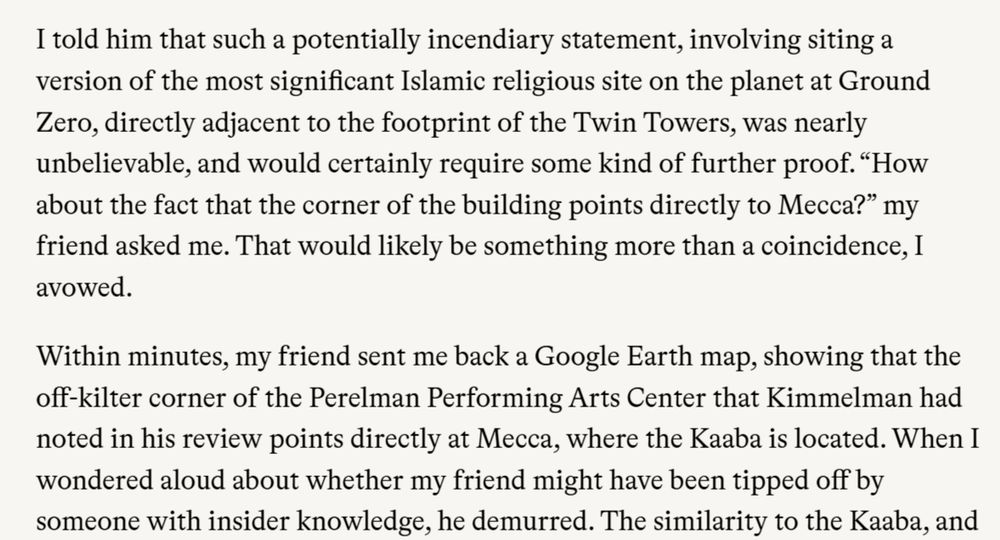 I told him that such a potentially incendiary statement, involving siting a version of the most significant Islamic religious site on the planet at Ground Zero, directly adjacent to the footprint of the Twin Towers, was nearly unbelievable, and would certainly require some kind of further proof. “How about the fact that the corner of the building points directly to Mecca?” my friend asked me. That would likely be something more than a coincidence, I avowed.

Within minutes, my friend sent me back a Google Earth map, showing that the off-kilter corner of the Perelman Performing Arts Center that Kimmelman had noted in his review points directly at Mecca, where the Kaaba is located. When I wondered aloud about whether my friend might have been tipped off by someone with insider knowledge, he demurred.