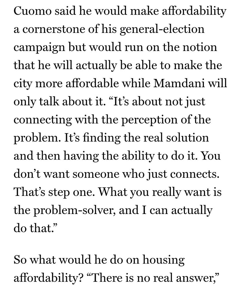 
Cuomo said he would make affordability a cornerstone of his general-election campaign but would run on the notion that he will actually be able to make the city more affordable while Mamdani will only talk about it. “It’s about not just connecting with the perception of the problem. It’s finding the real solution and then having the ability to do it. You don’t want someone who just connects. That’s step one. What you really want is the problem-solver, and I can actually do that.”

So what would he do on housing affordability? “There is no real answer,”