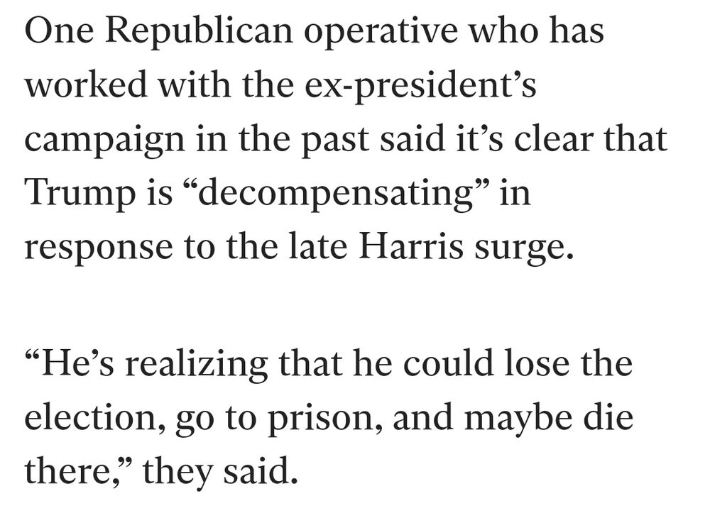One Republican operative who has
worked with the ex-president's
campaign in the past said it's clear that
Trump is "decompensating" in
response to the late Harris surge.


"He's realizing that he could lose the
election, go to prison, and maybe die
there," they said.