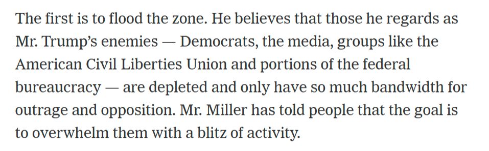 The first is to flood the zone. He believes that those he regards as Mr. Trump’s enemies — Democrats, the media, groups like the American Civil Liberties Union and portions of the federal bureaucracy — are depleted and only have so much bandwidth for outrage and opposition. Mr. Miller has told people that the goal is to overwhelm them with a blitz of activity.
