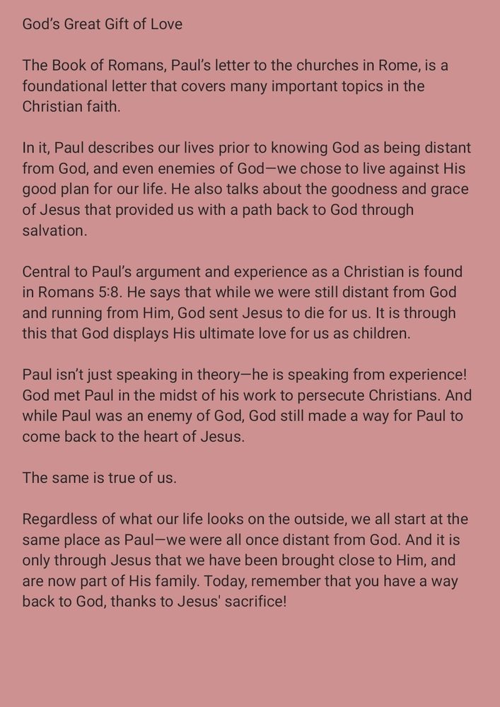 God’s Great Gift of Love

The Book of Romans, Paul’s letter to the churches in Rome, is a foundational letter that covers many important topics in the Christian faith. 

In it, Paul describes our lives prior to knowing God as being distant from God, and even enemies of God—we chose to live against His good plan for our life. He also talks about the goodness and grace of Jesus that provided us with a path back to God through salvation.

Central to Paul’s argument and experience as a Christian is found in Romans 5:8. He says that while we were still distant from God and running from Him, God sent Jesus to die for us. It is through this that God displays His ultimate love for us as children.

Paul isn’t just speaking in theory—he is speaking from experience! God met Paul in the midst of his work to persecute Christians. And while Paul was an enemy of God, God still made a way for Paul to come back to the heart of Jesus.

The same is true of us.

Regardless of what our life looks on the outside, we all start at the same place as Paul—we were all once distant from God. And it is only through Jesus that we have been brought close to Him, and are now part of His family. Today, remember that you have a way back to God, thanks to Jesus' sacrifice!