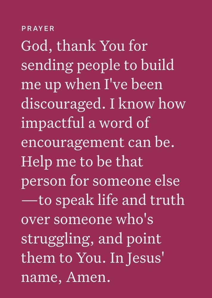 PRAYER
God, thank You for
sending people to build
me up when I've been
discouraged. I know how
impactful a word of
encouragement can be.
Help me to be that
person for someone else
-to speak life and truth
over someone who's
struggling, and point
them to You. In Jesus'
name, Amen.