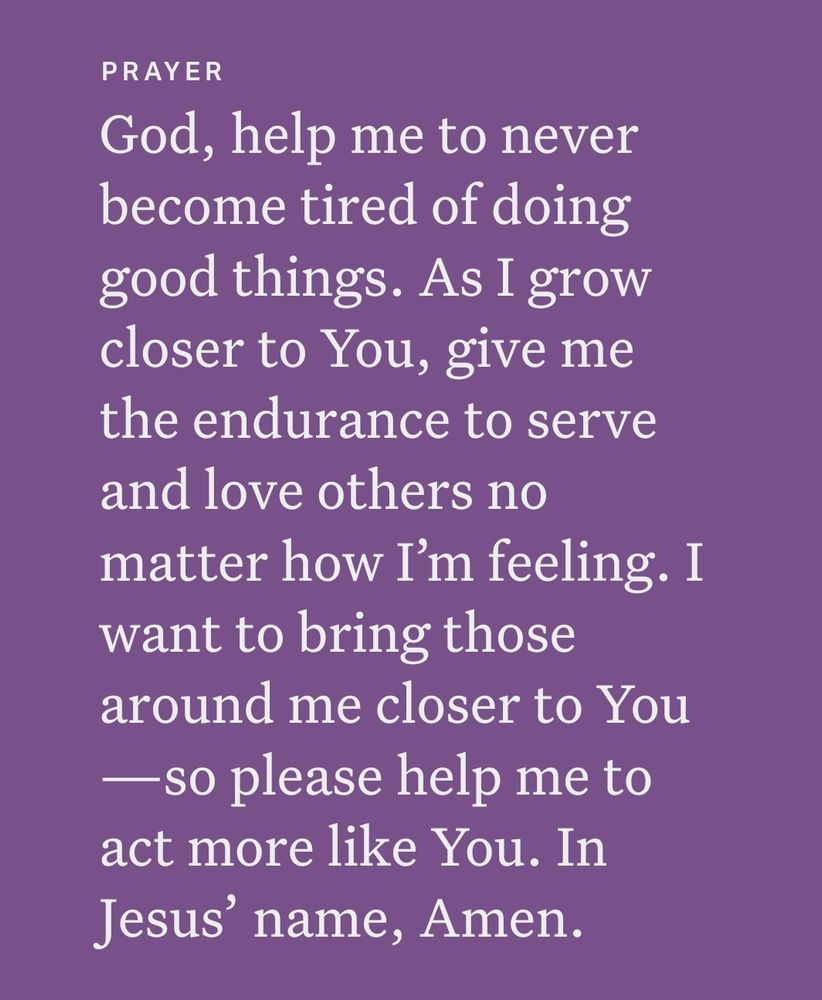 PRAYER
God, help me to never
become tired of doing
good things. As I grow
closer to You, give me
the endurance to serve
and love others no
matter how I'm feeling.I
want to bring those
around me closer to You
-so please help me to
act more like You. In
Jesus' name, Amen.