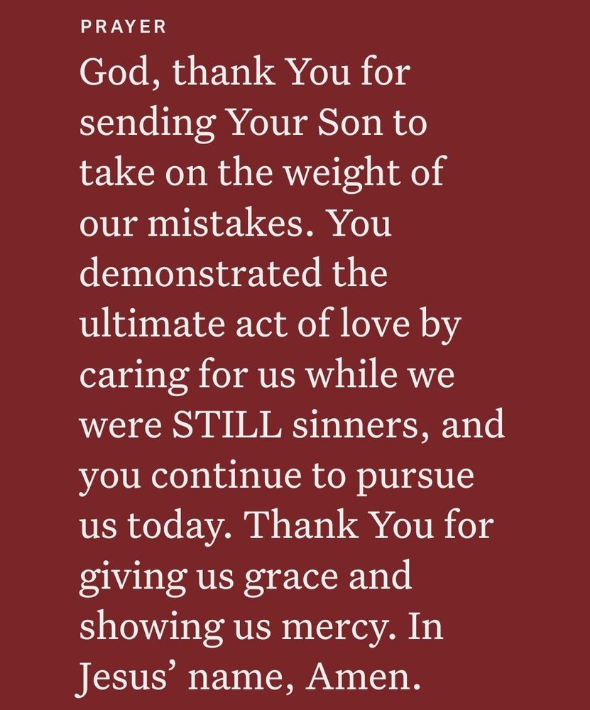 PRAYER
God, thank You for
sending Your Son to
take on the weight of
our mistakes. You
demonstrated the
ultimate act of love by
caring for us while we
were STILL sinners, and
you continue to pursue
us today. Thank You for
giving us grace and
showing us mercy. In
Jesus' name, Amen