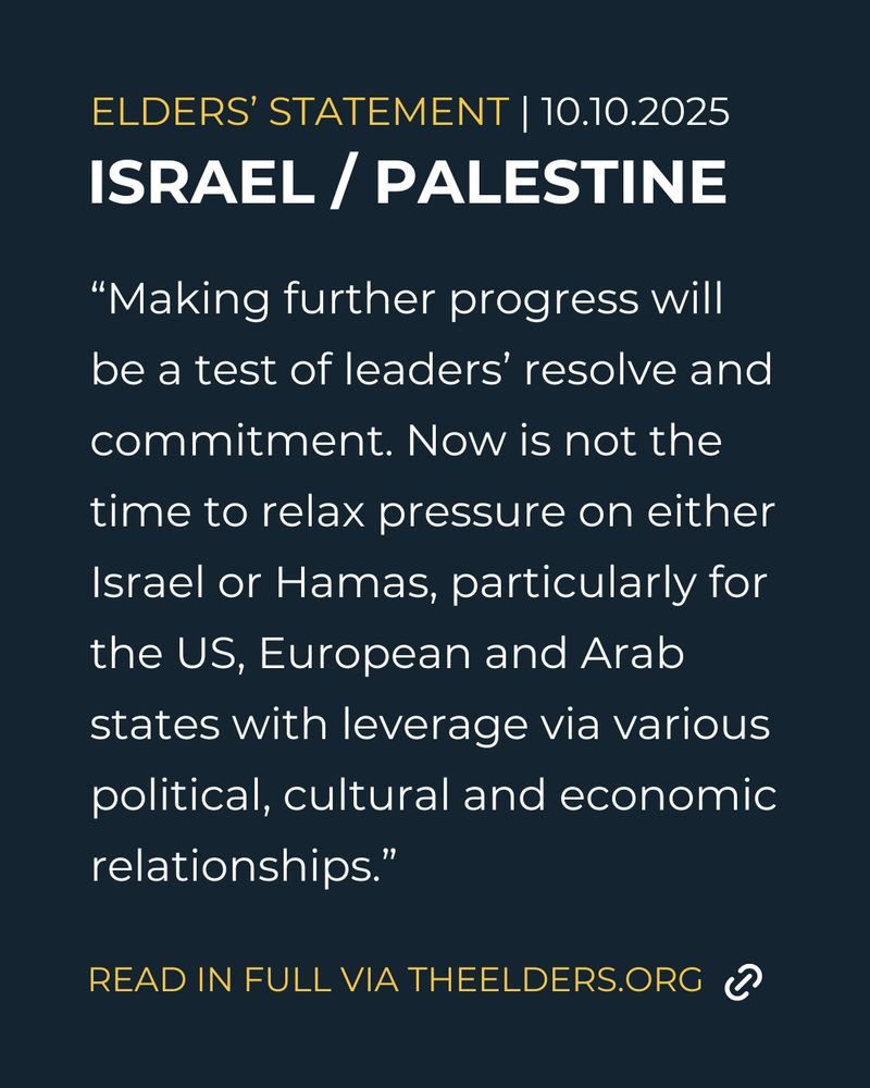 ELDERS' STATEMENT 10.10.2025
ISRAEL/PALESTINE
“Making further progress will be a test of leaders’ resolve and commitment. Now is not the time to relax pressure on either Israel or Hamas, particularly for the US, European and Arab states with leverage via various political, cultural and economic relationships.”
READ IN FULL VIA THEELDERS.ORG