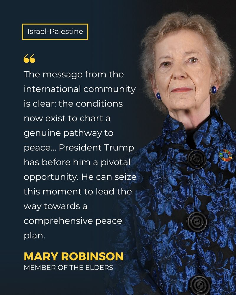Israel-Palestine
"The message from the international community is clear: the conditions now exist to chart a genuine pathway to peace... President Trump has before him a pivotal opportunity. He can seize this moment to lead the way towards a comprehensive peace plan." - Mary Robinson, member of The Elders