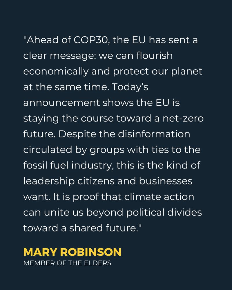""Ahead of COP30, the EU has sent a clear message: we can flourish economically and protect our planet at the same time. Today’s announcement shows the EU is staying the course toward a net-zero future. Despite the disinformation circulated by groups with ties to the fossil fuel industry, this is the kind of leadership citizens and businesses want. It is proof that climate action can unite us beyond political divides toward a shared future." - Mary Robinson, member of The Elders