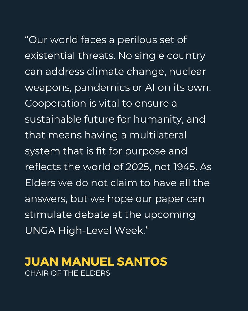 “Our world faces a perilous set of existential threats. No single country can address climate change, nuclear weapons, pandemics or AI on its own. Cooperation is vital to ensure a sustainable future for humanity, and that means having a multilateral system that is fit for purpose and reflects the world of 2025, not 1945. As Elders we do not claim to have all the answers, but we hope our paper can stimulate debate at the upcoming UNGA High-Level Week.” - Juan Manuel Santos, Chair of The Elders