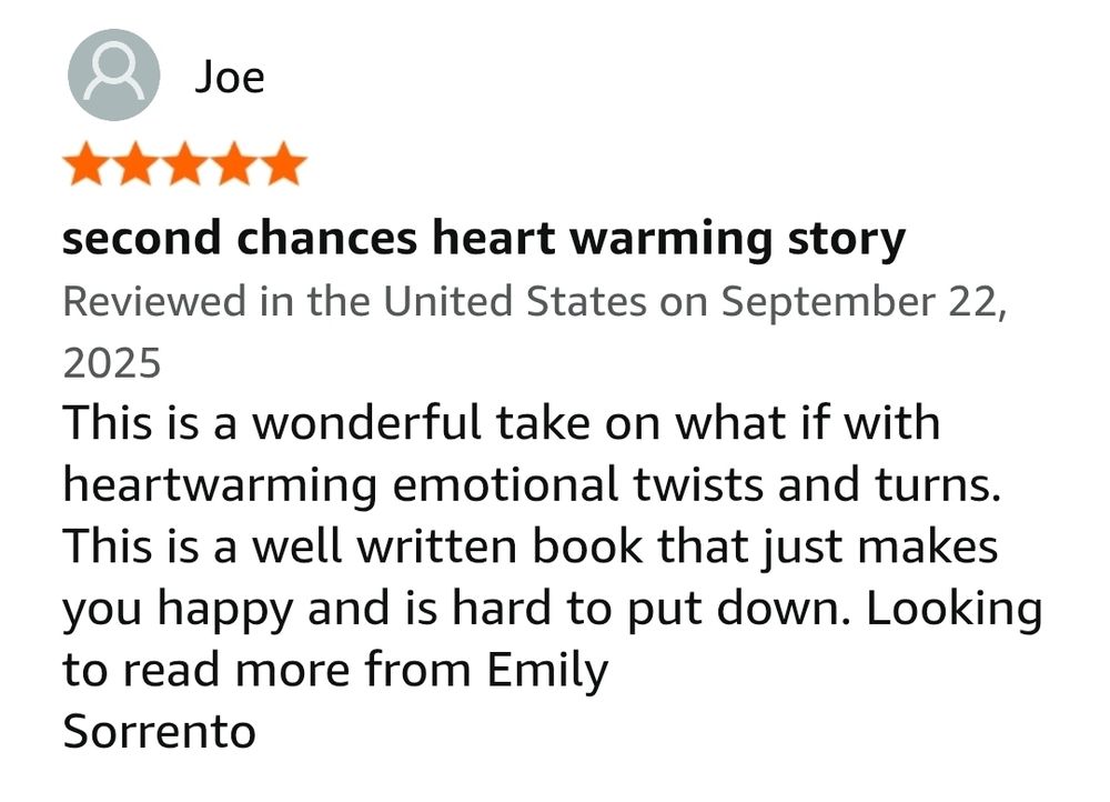 second chances heart warming story
Reviewed in the United States on September 22, 2025
This is a wonderful take on what if with heartwarming emotional twists and turns. This is a well written book that just makes you happy and is hard to put down. Looking to read more from Emily
Sorrento
