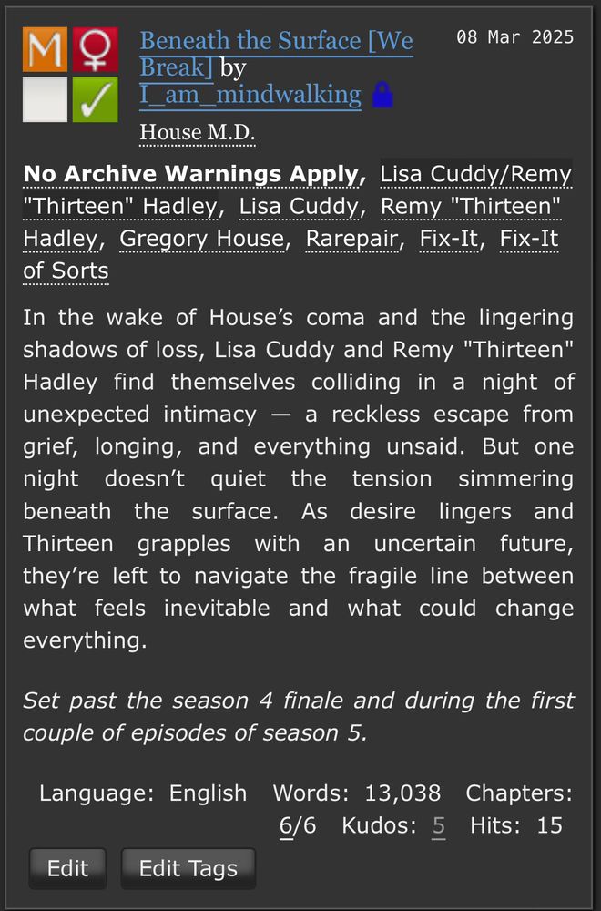 AO3 summary: In the wake of House's coma and the lingering shadows of loss, Lisa Cuddy and Remy "Thirteen" Hadley find themselves colliding in a night of unexpected intimacy - a reckless escape from grief, longing, and everything unsaid. But one night doesn't quiet the tension simmering beneath the surface. As desire lingers and Thirteen grapples with an uncertain future, they're left to navigate the fragile line between what feels inevitable and what could change everything.

