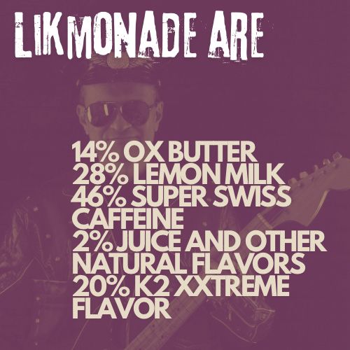 Likmonade are 14% ox butter, 28% lemon milk, 46% super Swiss caffeine, 2% juice and other natural flavors, 20% K2 XXtreme Flavor