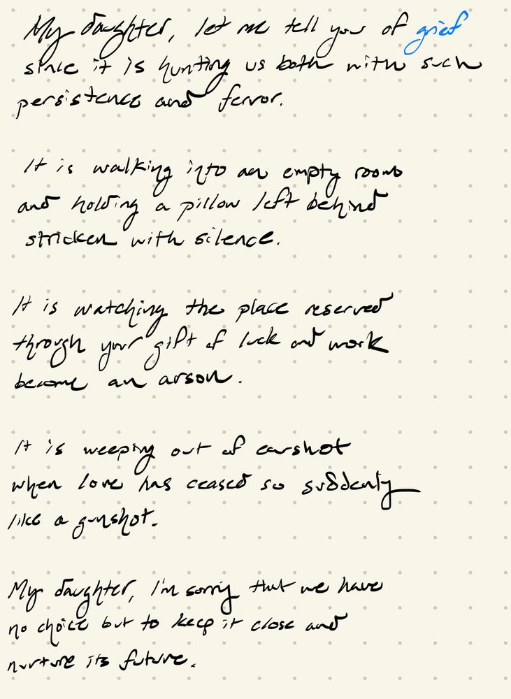 My daughter, let me tell you of grief
since it is hunting us both with such
persistence and fervor.

It is walking into an empty room
and holding a pillow left behind
stricken with silence.

It is watching the place reserved
through your gift of luck and work
become an arson.

It is weeping out of earshot
when love has ceased so suddenly
like a gunshot.

My daughter, I’m sorry that we have
no choice but to keep it close and
nurture its future.