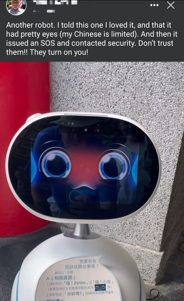 A Facebook post. There's a picture of a very cute big-eyed robot with Chinese writing on its body. The text of the post reads: "Another robot. I told this one l loved it, and that it had pretty eyes (my Chinese is limited). And then it
issued anSOS and contacted security. Don't trust them!! They turn on you!"

