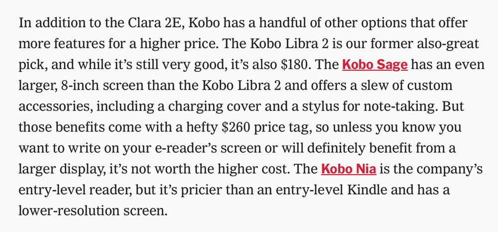 In addition to the Clara 2E, Kobo has a handful of other options that offer more features for a higher price. The Kobo Libra 2 is our former also-great pick, and while it's still very good, it's also $180. The Kobo Sage has an even larger, 8-inch screen than the Kobo Libra 2 and offers a slew of custom accessories, including a charging cover and a stylus for note-taking. But those benefits come with a hefty $260 price tag, so unless you know you want to write on your e-reader's screen or will definitely benefit from a larger display, it's not worth the higher cost. The Kobo Nia is the company's entry-level reader, but it's pricier than an entry-level Kindle and has a lower-resolution screen.