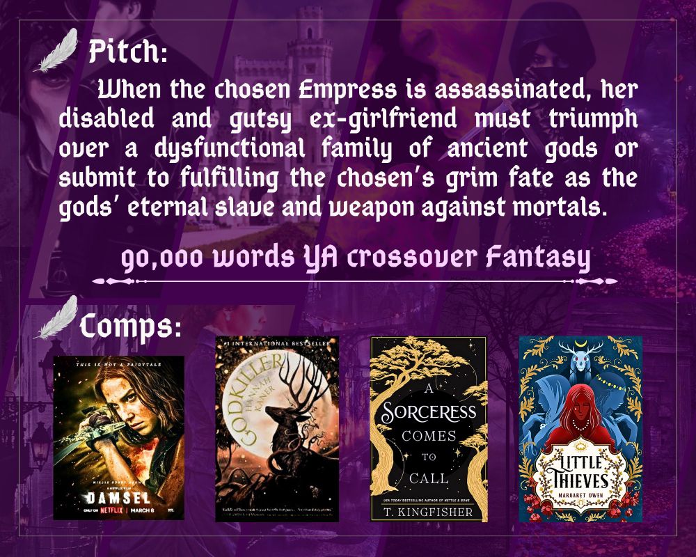 Pitch:  	When the chosen Empress is assassinated, her disabled and gutsy ex-girlfriend must triumph over a dysfunctional family of ancient gods or submit to fulfilling the chosen’s grim fate as the gods’ eternal slave and weapon against mortals.
90,000 words YA Crossover Fantasy
Comps: Damsel (2024 film) 
Hannah Kaner’s Godkiller 
T. Kingfisher’s A Sorceress Comes to Call
Margaret Owen’s Little Thieves
