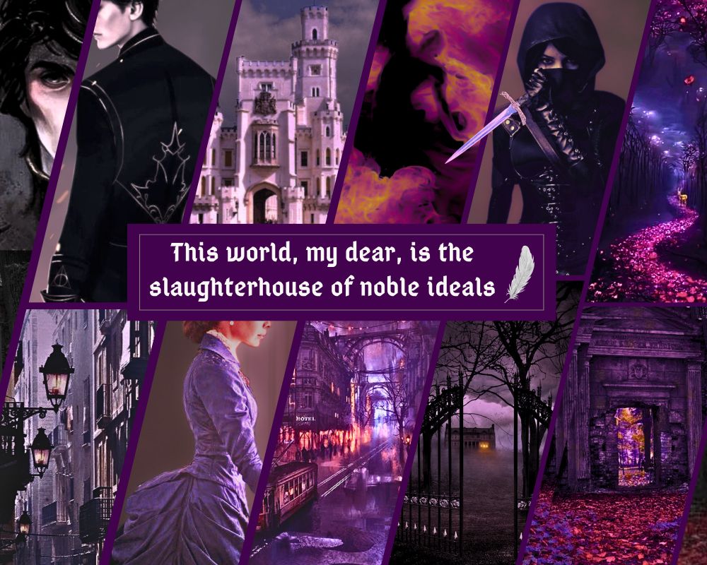 Moodboard:
Dark fantasy Victorian vibes with purple color composition. 
Top row, left-to-right: a Byronic handsome man in black, a palace, a dark figure burning in hell fire, a masked female assassin of dark complexion holding a dagger, a serpentine forest trail at night marked with red flowers. 
At the center, next to a silver plume, is the text: “This world, my dear, is the slaughterhouse of noble ideals.” 
Bottom row, left-to-right: a dark gaslit street, a gaslit city blanketed in coal smog at night, a young woman in a Victorian gown, wrought-iron gates opened to a foreboding foggy estate in the dark, a trail of red petals leading to a dark stone temple gate.
