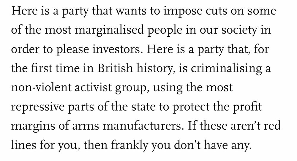 Here is a party that wants to impose cuts on some of the most marginalised people in our society in order to please investors. Here is a party that, for the first time in British history, is criminalising a non-violent activist group, using the most repressive parts of the state to protect the profit margins of arms manufacturers. If these aren’t red lines for you, then frankly you don’t have any.