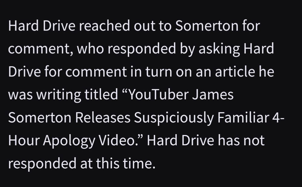 "Hard Drive reached out to Somerton for comment, who responded by asking Hard Drive for comment in turn on an article he was writing titled 'YouTuber James Somerton Releases Suspiciously Familiar 4-Hour Apology Video.' Hard Drive has not responded at this time."