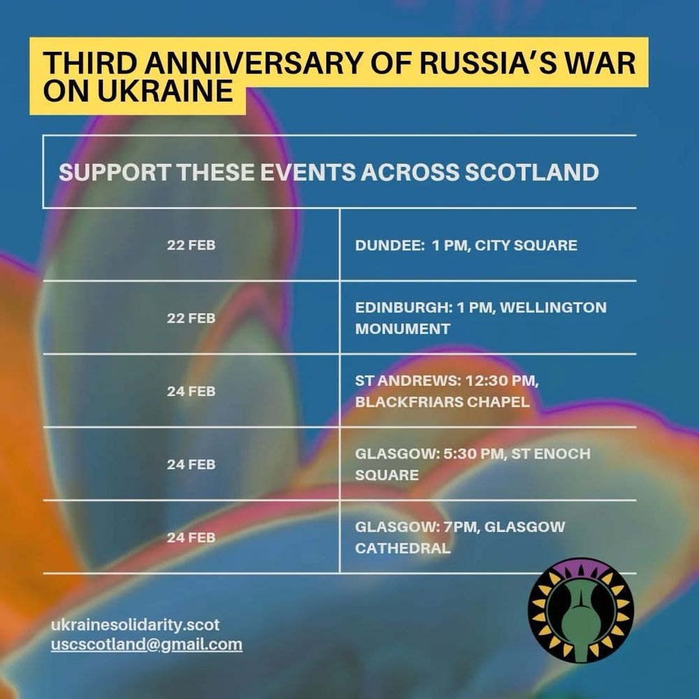THIRD ANNIVERSARY OF RUSSIA'S WAR ON UKRAINE
SUPPORT THESE EVENTS ACROSS SCOTLAND
22 FEB
DUNDEE: 1 PM, CITY SQUARE
22 FEB
EDINBURGH: 1 PM, WELLINGTON
MONUMENT
24 FEB
ST ANDREWS: 12:30 PM, BLACKFRIARS CHAPEL
24 FEB
GLASGOW: 5:30 PM, ST ENOCH SQUARE
24 FEB
GLASGOW: 7PM, GLASGOW Cathedral