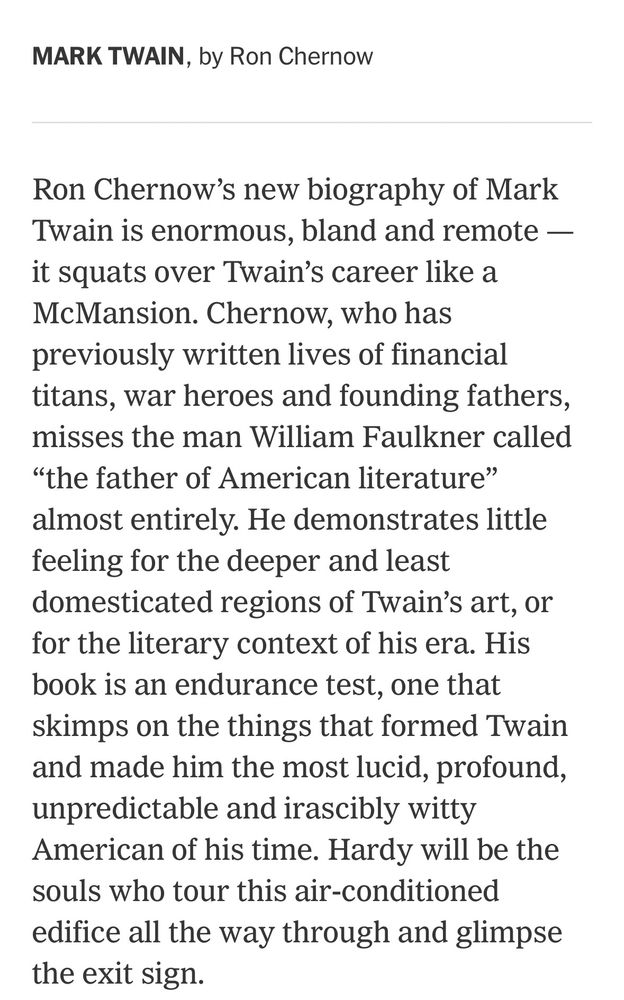 Ron Chernow’s new biography of Mark Twain is enormous, bland and remote — it squats over Twain’s career like a McMansion. Chernow, who has previously written lives of financial titans, war heroes and founding fathers, misses the man William Faulkner called “the father of American literature” almost entirely. He demonstrates little feeling for the deeper and least domesticated regions of Twain’s art, or for the literary context of his era. His book is an endurance test, one that skimps on the things that formed Twain and made him the most lucid, profound, unpredictable and irascibly witty American of his time. Hardy will be the souls who tour this air-conditioned edifice all the way through and glimpse the exit sign.