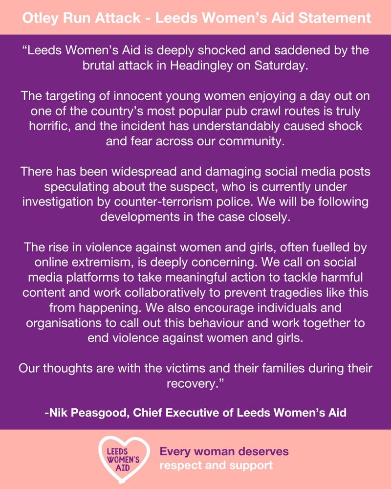 “Leeds Women’s Aid is deeply shocked and saddened by the brutal attack in Headingley on Saturday.

The targeting of innocent young women enjoying a day out on one of the country’s most popular pub crawl routes is truly horrific, and the incident has understandably caused shock and fear across our community.

There has been widespread and damaging social media posts speculating about the suspect, who is currently under investigation by counter-terrorism police. We will be following developments in the case closely.

The rise in violence against women and girls, often fuelled by online extremism, is deeply concerning. We call on social media platforms to take meaningful action to tackle harmful content and work collaboratively to prevent tragedies like this from happening. We also encourage individuals and organisations to call out this behaviour and work together to end violence against women and girls.

Our thoughts are with the victims and their families during their recovery.”

-Nik Peasgood, Chief Executive of Leeds Women’s Aid