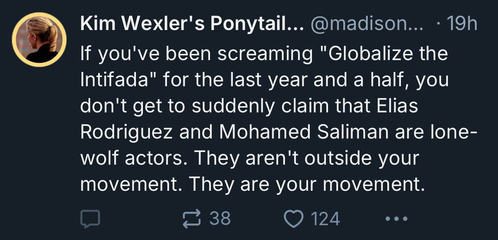 A skeet from the account “Kim Wexler’s ponytail” with replies and quote tweets disabled, which reads: “If you've been screaming "Globalize the Intifada" for the last year and a half, you don't get to suddenly claim that Elias Rodriguez and Mohamed Saliman are lone-wolf actors. They aren't outside your movement. They are your movement.”