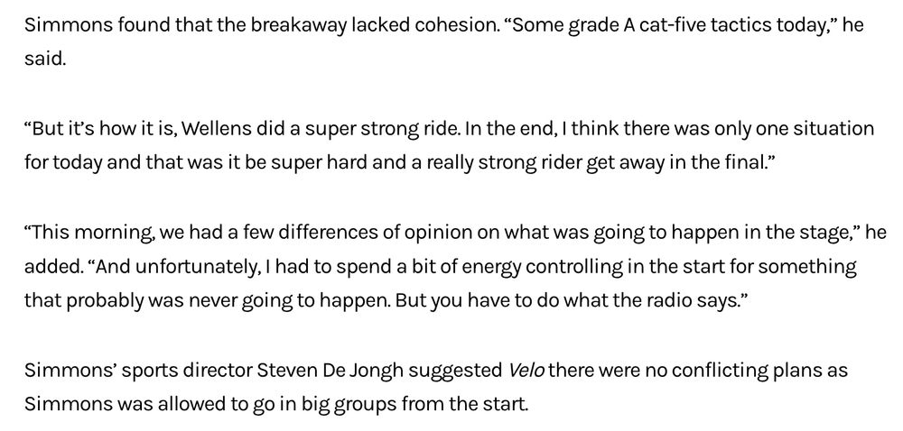 Simmons found that the breakaway lacked cohesion. "Some grade A cat-five tactics today," he said. "But it's how it is, Wellens did a super strong ride. In the end, I think there was only one situation for today and that was it be super hard and a really strong rider get away in the final."
"This morning, we had a few differences of opinion on what was going to happen in the stage," he added. "And unfortunately, I had to spend a bit of energy controlling in the start for something that probably was never going to happen. But you have to do what the radio says." Simmons' sports director Steven De Jongh suggested Velo there were no conflicting plans as Simmons was allowed to go in big groups from the start.