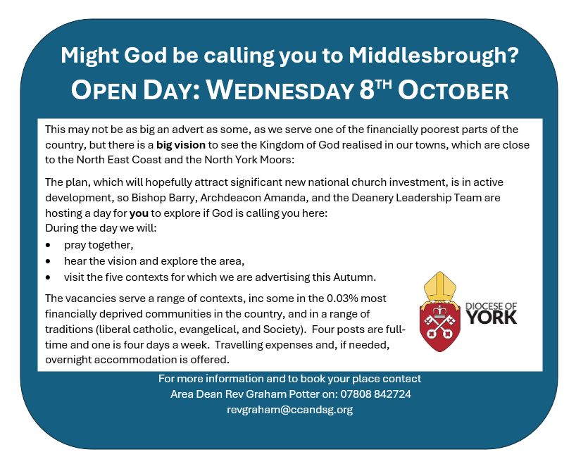 Might God be calling you to Middlesbrough?
OPEN DAY: WEDNESDAY 8TH OCTOBER
This may not be as big an advert as some, as we serve one of the financially poorest parts of the country, but there is a big vision to see the Kingdom of God realised in our towns. Which are close to the Northeast Coast and the North York Moors:
  
The plan, which will hopefully attract significant new national church investment, is in active development, so Bishop Barry, Archdeacon Amanda, and the Deanery Leadership Team are hosting a day for you to explore if God is calling you here:
During the day we will:
•	pray together,
•	hear the vision and explore the area,
•	visit the five contexts for which we are advertising this Autumn.

The vacancies serve a range of contexts, inc some in the 0.03% most financially deprived communities in the country, and in a range of traditions (liberal catholic, evangelical, and Society).  Four posts are full-time and one is four days a week.  Travelling expenses and, if needed, overnight accommodation is offered. 
For more information and to book your place contact
 Area Dean Rev Graham Potter on: 07808 842724
revgraham@ccandsg.org
