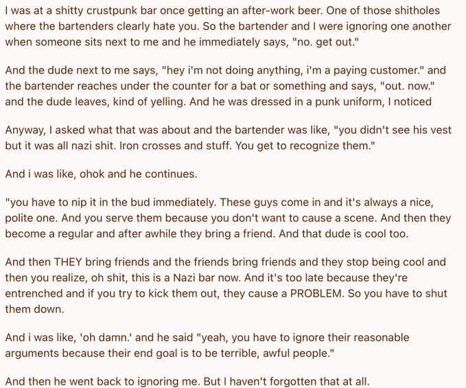 The famous nazi bar analogy from twitter:

"I was at a shitty crustpunk bar once getting an after-work beer. One of those shitholes where the bartenders clearly hate you. So the bartender and I were ignoring one another when someone sits next to me and he immediately says "no. get out."

And the dude next to me says, "hey I'm not doing anything, I'm a paying customer." and the bartender reaches under the counter for a bat or something and says "out. now" and the dude leaves, kind of yelling. And he was dressed in a punk uniform, I noticed.

Anyway, I asked what that was about and the bartender was like "you didn't see his vest but it was all nazi shit. Iron crosses and stuff. You get to recognize them."

And I was like, ohok and he continues

"You have to nip it in the bud immediately. These guys come in and it's always a nice polite one. And you serve them because you don't want to cause a scene. And then they become a regular and after a while they bring a friend. And that dude is cool too.

And then THEY bring friends and the friends bring friends and they stop being cool and then you realize, oh shit, this is a Nazi bar now. And it's too late because they're entrenches and if you try to kick them out, they cause a PROBLEM. So you have to shut them down."

And I was like "oh damn" and he said you "you have to ignore their reasonable arguments because their end goal is to be terrible, awful people."

And then he went back to ignoring me. But I haven't forgotten that at all."