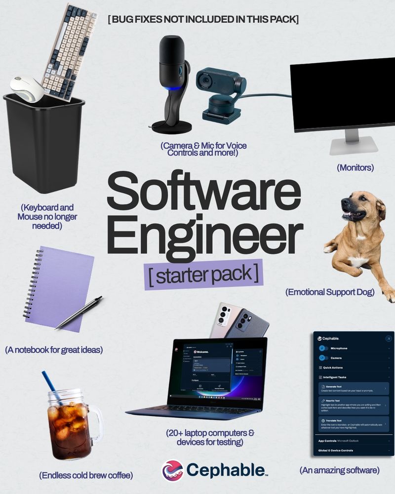 Software Engineer [starter pack]

[Bug fixes not included in this pack]

(Monitors)
(Endless cold brew coffee)
(20+ laptop computers & devices for testing)
(An amazing software)
(Keyboard and Mouse no longer needed)
(Emotional Support Dog)
(Camera & Mic for Voice Controls and more!)