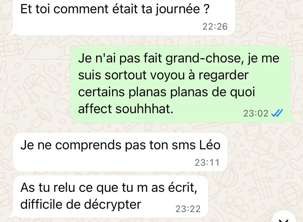 - Et toi comment était ta journée ?

- Je n'ai pas fait grand-chose, je me suis sortout voyou à regarder certains planas planas de quoi affect souhhhat.

- Je ne comprends pas ton sms Léo

As tu relu ce que tu m as écrit, difficile de décrypter