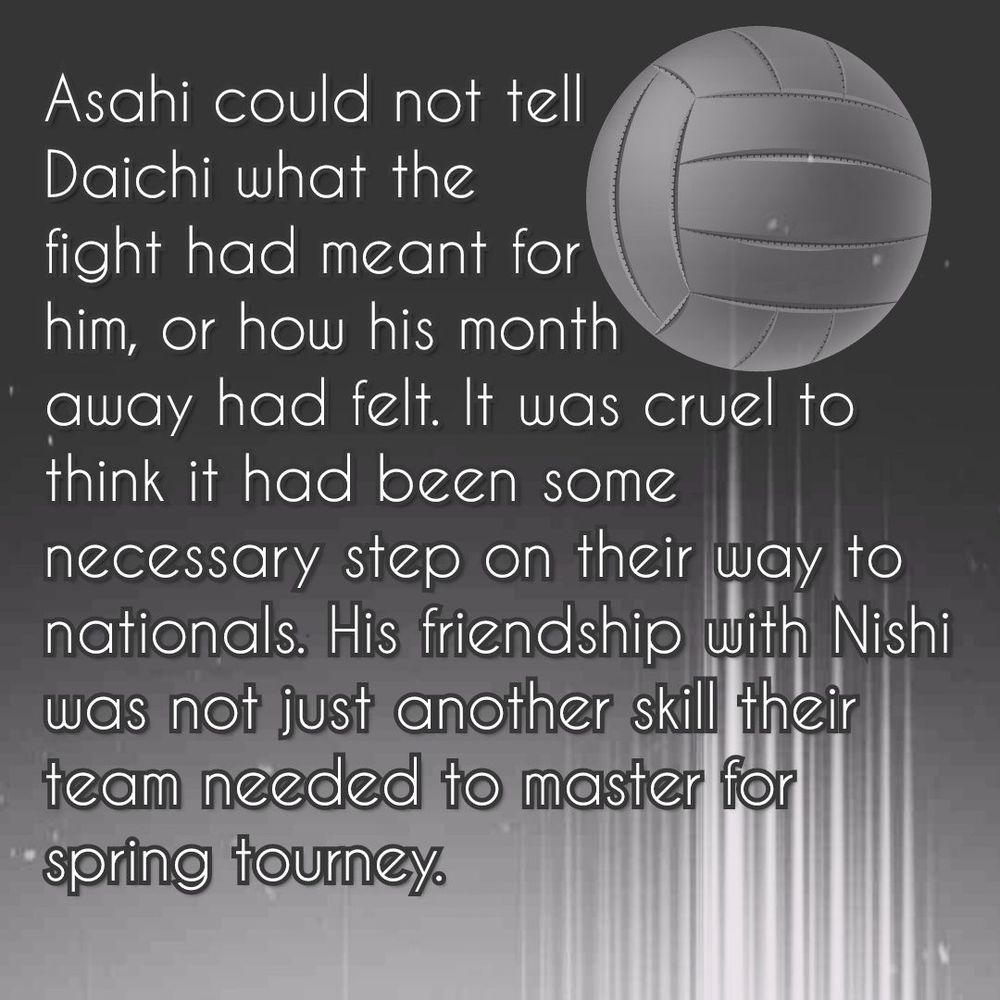 There's an old volleyball (the old, all white ball styles) on a dark background, followed by a trail of light stripes (kind of white). The bottom of the picture is also lighter in general.

The text reads:

«Asahi could not tell Daichi what the fight had meant for him, or how his month away had felt. It was cruel to think it had been some necessary step on their way to nationals. His friendship with Nishi was not just another skill their team needed to master for spring tourney.»