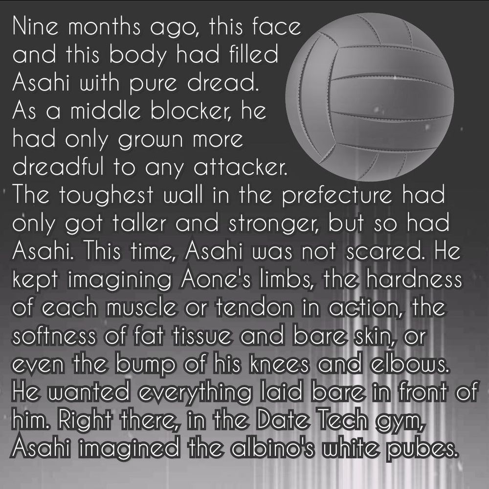There's an old volleyball (the old, all white ball styles) on a dark background, followed by a trail of light stripes (kind of white). The bottom of the picture is also lighter in general.

The text reads:

«Nine months ago, this face and this body had filled Asahi with pure dread. As a middle blocker, he had only grown more dreadful to any attacker. The toughest wall in the prefecture had only got taller and stronger, but so had Asahi. This time, Asahi was not scared. He kept imagining Aone's limbs, the hardness of each muscle or tendon in action, the softness of fat tissue and bare skin, or even the bump of his knees and elbows. He wanted everything laid bare in front of him. Right there, in the Date Tech gym, Asahi imagined the albino's white pubes.»