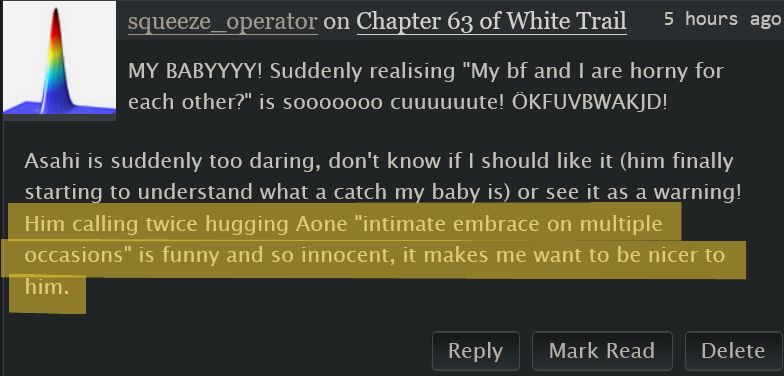 screenshot of an ao3 comment, with the last sentence highlighted:

 squeeze_operator on Chapter 63 of White Trail
 5 hours ago

    MY BABYYYY! Suddenly realising “My bf and I are horny for each other?” is sooooooo cuuuuuute! ÖKFUVBWAKJD!

    Asahi is suddenly too daring, don't know if I should like it (him finally starting to understand what a catch my baby is) or see it as a warning!
    Him calling twice hugging Aone “intimate embrace on multiple occasions” is funny and so innocent, it makes me want to be nicer to him.
