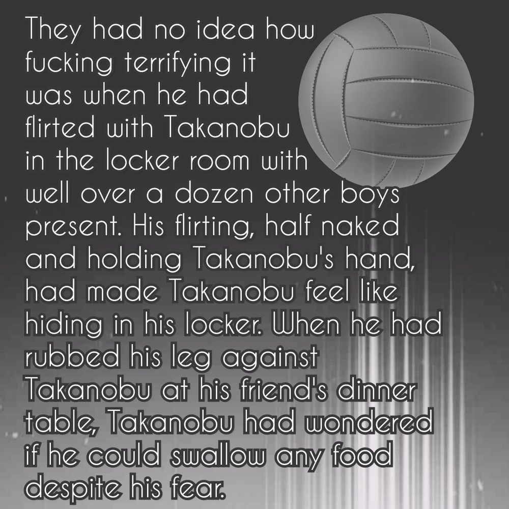 There's an old volleyball (the old, all white ball styles) on a dark background, followed by a trail of light stripes (kind of white). The bottom of the picture is also lighter in general.

The text reads:

«They had no idea how fucking terrifying it was when he had flirted with Takanobu in the locker room with well over a dozen other boys present. His flirting, half naked and holding Takanobu's hand, had made Takanobu feel like hiding in his locker. When he had rubbed his leg against Takanobu at his friend's dinner table, Takanobu had wondered if he could swallow any food despite his fear.»