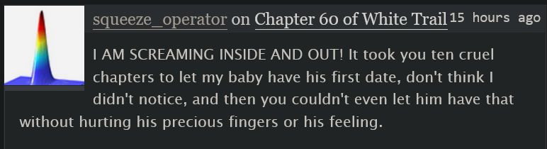 ao3 comment screenshot:

 squeeze_operator on Chapter 60 of White Trail 
15 hours ago

    I AM SCREAMING INSIDE AND OUT! It took you ten cruel chapters to let my baby have his first date, don't think I didn't notice, and then you couldn't even let him have that without hurting his precious fingers or his feeling.