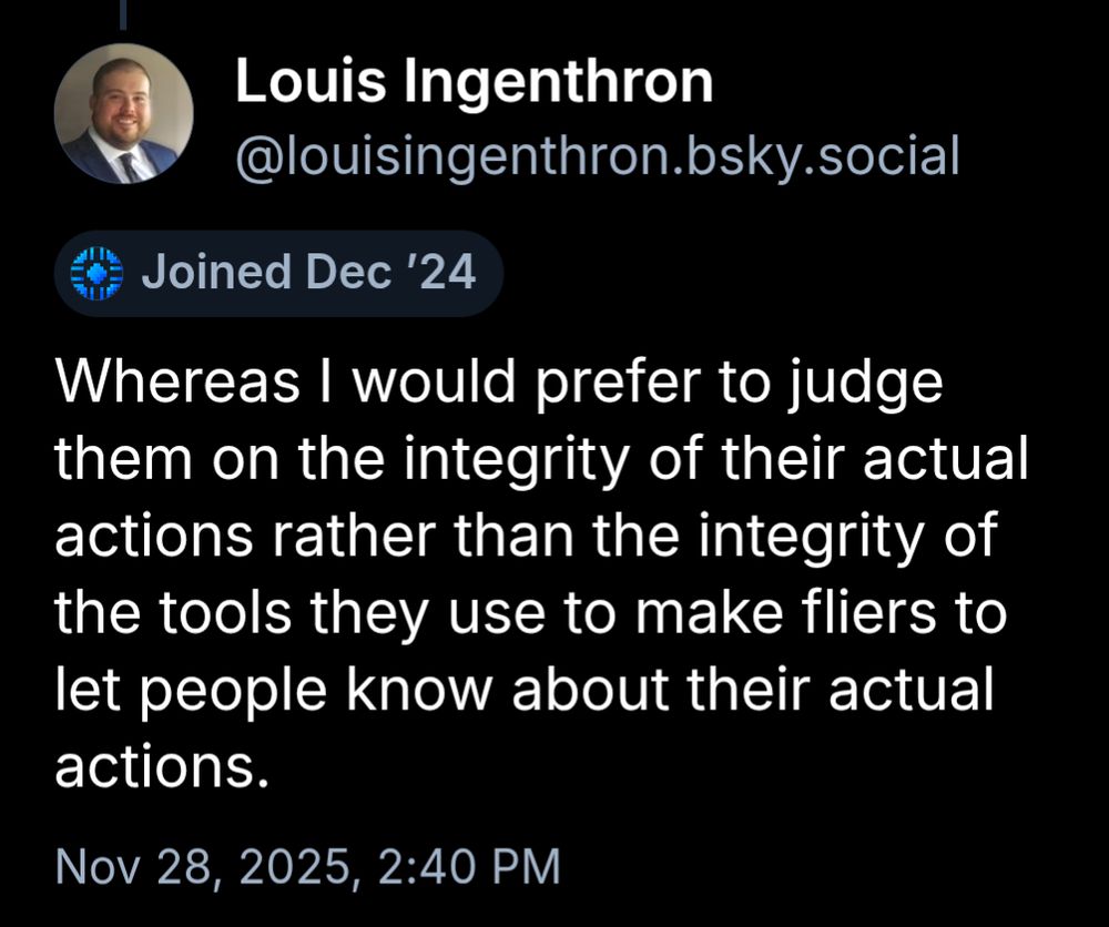 
Louis 


Joined Dec ’24
Whereas I would prefer to judge them on the integrity of their actual actions rather than the integrity of the tools they use to make fliers to let people know about their actual actions.
Nov 28, 2025, 2:40 PM