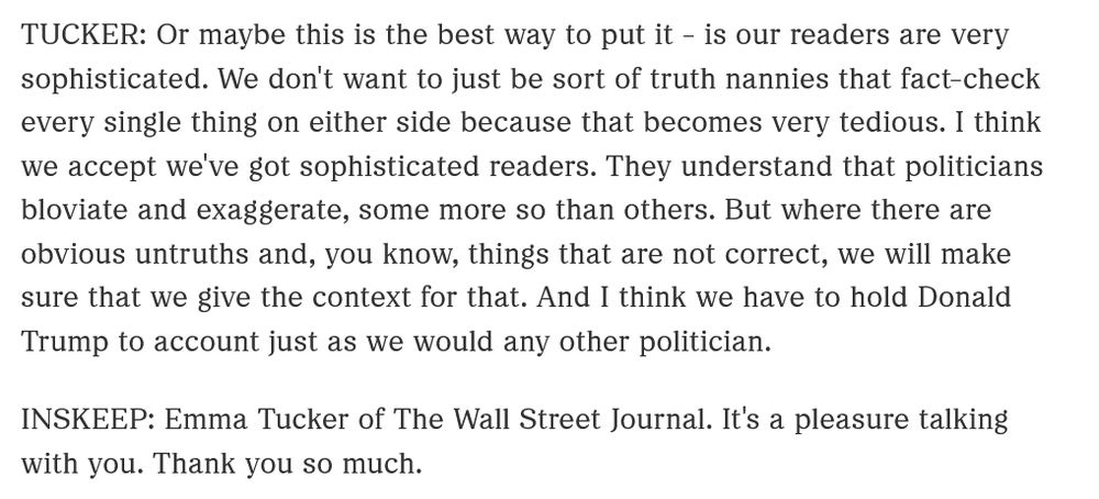 Emma "Tucker (Wall Street Journal): Or maybe this is the best way to put it - is our readers are very sophisticated. We don't want to just be sort of truth nannies that fact-check every single thing on either side because that becomes very tedious. I think we accept we've got sophisticated readers. They understand that politicians bloviate and ecaggerate, some more so than others. But where there are obvious untruths and, you know, things that are not correct, we will make sure that we give the contet for that. And I think we hve to hold Donald Trump to account just as we would any other politician. 
Inskeep: Emma Tucker of The Wall Street Journal. It's a pleasure talking with you. Thank you so much."