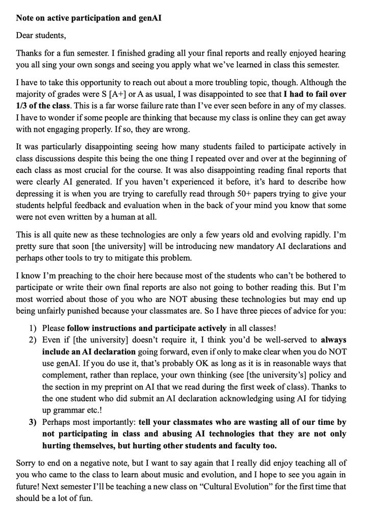 Note on active participation and genAI

...Although the majority of grades were S [A+] or A as usual, I was disappointed to see that I had to fail over 1/3 of the class. This is a far worse failure rate than I’ve ever seen before in any of my classes.  

...

But I’m most worried about those of you who are NOT abusing these technologies but may end up being unfairly punished because your classmates are. So I have three pieces of advice for you:
1)	Please follow instructions and participate actively in all classes!
2)	Even if [the university] doesn’t require it, I think you’d be well-served to always include an AI declaration going forward, even if only to make clear when you do NOT use genAI. If you do use it, that’s probably OK as long as it is in reasonable ways that complement, rather than replace, your own thinking (see [the university’s] policy and the section in my preprint on AI that we read during the first week of class). Thanks to the one student who did submit an AI declaration acknowledging using AI for tidying up grammar etc.!
3)	Perhaps most importantly: tell your classmates who are wasting all of our time by not participating in class and abusing AI technologies that they are not only hurting themselves, but hurting other students and faculty too....